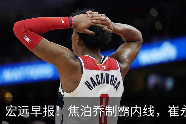 宏远早报！焦泊乔制霸内线，崔永熙亮眼，徐昕话里有话，外行人变内行人，杜锋需反思！